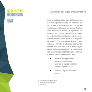 79
Elementos dos jogos em gamification
em uma dada atividade, além de favorecer que
o indivíduo possa visualizar um fenômeno por
vários pontos de vista uma vez que oferece
analogias e metáforas do mundo real. As situa-
ções Fantasiosas tornam a experiência do
indivíduo emocionante, pois são incorporados
no ambiente objetos e situações não presentes
extrinsecamente, o que estimula o imaginário
do sujeito16
. Em um ambiente de ensino, esta
categoria estimula o interesse dos alunos,
fazendo inclusive com que a aprendizagem
ocorra de forma mais rápida17
. A utilização de
realidades fantasiosas contribui para a retenção
e relação com o conhecimento18
, pois:
•	 minimiza a complexidade,
auxiliando o indivíduo a
gerenciar o espaço conceitual
que será experienciado;
•	 identifica funções de causa e
efeito;
16. Li, Grossman, Fitzmarurice (2012).
17. Garris, Ahlers e Driskell (2002).
18. Kapp (2012).
 