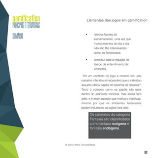 80
Elementos dos jogos em gamification
•	 remove fatores de
estranhamento, uma vez que
muitos eventos do dia a dia
não são tão interessantes
como os fantasiosos;
•	 contribui para a redução de
tempo de entendimento de
conceitos.
Em um contexto de jogo e mesmo em uma
narrativa interativa é necessário que o indivíduo
assuma vários papéis no sistema de fantasia19
.
Tanto o contexto como os papéis são reais
dentro do ambiente ficcional, mas irreais fora
dele; e é esse aspecto que motiva o indivíduo,
mesmo por que os ambientes fantasiosos
podem influenciar as ações fora dele.
Os contextos da categoria
Fantasia são classificados
como fantasia exógena e
fantasia endógena.
19. Garris, Ahlers e Driskell (2002).
 