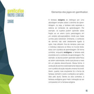 81
Elementos dos jogos em gamification
A fantasia exógena se distingue por uma
abordagem simples sobre o domínio de apren-
dizagem, ou seja, a fantasia está separada e
externa ao conteúdo de aprendizagem. Por
exemplo: os sujeitos podem aprender sobre
fração ao se verem como personagens em
um cenário pós-apocalíptico, tendo que matar
zumbis para sobreviver. Entretanto, o conteúdo
de domínio não está diretamente ligado à
ação, mas utilizado, fora da narrativa, para que
o indivíduo relacione os feitos no mundo fanta-
sioso com a prática de aprendizagem. De forma
contrária, enquanto endógena, a fantasia está
envolvida com o conteúdo de aprendizagem. Por
exemplo: os alunos podem aprender sobre física
ao serem astronautas, tendo que pousar a nave
em um planeta desconhecido. Dessa forma, o
conteúdo de domínio está totalmente relacionado
com a prática da ação naquele universo ficcional.
Assim, quanto mais envolvente for a forma de
fantasia, também o será o conteúdo a ser apren-
dido pelo aluno. Dentre os dois contextos, a
fantasia endógena gera maior motivação ao ser
comparada com a fantasia exógena.
 