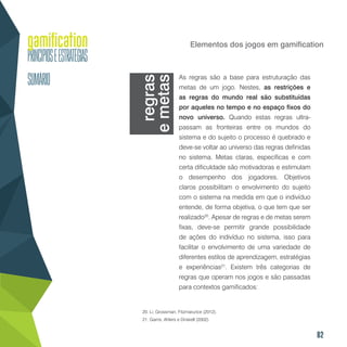 82
Elementos dos jogos em gamification
As regras são a base para estruturação das
metas de um jogo. Nestes, as restrições e
as regras do mundo real são substituídas
por aqueles no tempo e no espaço fixos do
novo universo. Quando estas regras ultra-
passam as fronteiras entre os mundos do
sistema e do sujeito o processo é quebrado e
deve-se voltar ao universo das regras definidas
no sistema. Metas claras, específicas e com
certa dificuldade são motivadoras e estimulam
o desempenho dos jogadores. Objetivos
claros possibilitam o envolvimento do sujeito
com o sistema na medida em que o indivíduo
entende, de forma objetiva, o que tem que ser
realizado20
. Apesar de regras e de metas serem
fixas, deve-se permitir grande possibilidade
de ações do indivíduo no sistema, isso para
facilitar o envolvimento de uma variedade de
diferentes estilos de aprendizagem, estratégias
e experiências21
. Existem três categorias de
regras que operam nos jogos e são passadas
para contextos gamificados:
20. Li, Grossman, Fitzmarurice (2012).
21. Garris, Ahlers e Driskell (2002).
regras
emetas
 