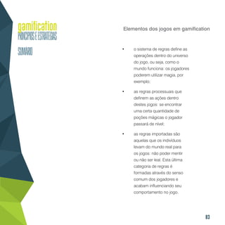 83
Elementos dos jogos em gamification
•	 o sistema de regras define as
operações dentro do universo
do jogo, ou seja, como o
mundo funciona: os jogadores
poderem utilizar magia, por
exemplo;
•	 as regras processuais que
definem as ações dentro
destes jogos: se encontrar
uma certa quantidade de
poções mágicas o jogador
passará de nível;
•	 as regras importadas são
aquelas que os indivíduos
levam do mundo real para
os jogos: não poder mentir
ou não ser leal. Esta última
categoria de regras é
formadas através do senso
comum dos jogadores e
acabam influenciando seu
comportamento no jogo.
 