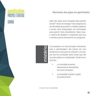 85
Elementos dos jogos em gamification
dade das metas serem atingidas deve parecer
incerta24
. Deve-se empregar níveis progressivos
de dificuldade associados a múltiplos objetivos
e prever certa ambiguidade nas informações
para garantir níveis desafiadores. Neste caso,
o sistema de feedback é importante para que
o indivíduo possa acompanhar seu progresso.
A curiosidade é um dos principais motivadores
para a aprendizagem. Isto parece ser uma
tendência humana para se entender o mundo,
por isso da curiosidade sobre coisas que não
se pode explicar ou inesperadas. Divide-se em
dois tipo:
•	 a curiosidade sensorial,
relacionada às descobertas
de novas sensações;
•	 a curiosidade cognitiva, ligada
ao conhecimento.
24..Garris, Ahlers e Driskell (2002).
mistério
 
