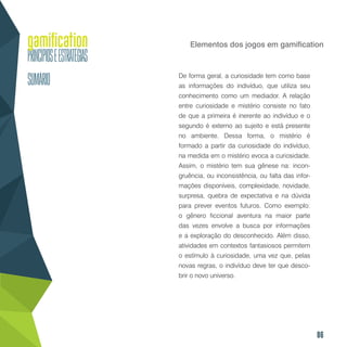 86
Elementos dos jogos em gamification
De forma geral, a curiosidade tem como base
as informações do indivíduo, que utiliza seu
conhecimento como um mediador. A relação
entre curiosidade e mistério consiste no fato
de que a primeira é inerente ao indivíduo e o
segundo é externo ao sujeito e está presente
no ambiente. Dessa forma, o mistério é
formado a partir da curiosidade do indivíduo,
na medida em o mistério evoca a curiosidade.
Assim, o mistério tem sua gênese na: incon-
gruência, ou inconsistência, ou falta das infor-
mações disponíveis, complexidade, novidade,
surpresa, quebra de expectativa e na dúvida
para prever eventos futuros. Como exemplo:
o gênero ficcional aventura na maior parte
das vezes envolve a busca por informações
e a exploração do desconhecido. Além disso,
atividades em contextos fantasiosos permitem
o estímulo à curiosidade, uma vez que, pelas
novas regras, o indivíduo deve ter que desco-
brir o novo universo.
 