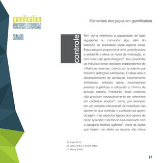87
Elementos dos jogos em gamification
Tem como referência a capacidade de fazer
regulações ou comandar algo, além do
exercício de autoridade sobre alguma coisa.
Esta categoria proporciona certo controle sobre
o ambiente e eleva os níveis de motivação, e,
com isso o de aprendizagem25
. Isso possibilita
ao indivíduo tomar decisões independentes de
influências externas, criando um ambiente que
minimiza restrições extrínsecas. O ideal seria o
desenvolvimento de atividades inerentemente
intrínsecas, evitando assim, recompensas
externas supérfluas e utilizando o mínimo de
pressão externa. Entretanto, estes controles
não precisam necessariamente ser relevantes
em contextos amplos26
, como, por exemplo:
em um contexto instrucional, os indivíduos não
devem ter que controlar o conteúdo da apren-
dizagem, mas aspectos ligados aos passos de
como aprender. Este tópico está associado com
a categoria estética agência27
, onde as ações
que trazem um efeito ao usuário são vistos
25. Kapp (2012).
26. Garris, Ahlers e Driskell (2002).
27. Murray (2003).
controle
 