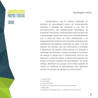 8
Abordagem inicial
Compreende-se que as práticas destinadas ao
processo de aprendizagem devem ser constantemente
ajustadas à realidade dos indivíduos1
e com foco no
acompanhamento das transformações tecnológicas da
sociedade2
. No contexto contemporâneo busca-se estimular
a aprendizagem através de meios multi e transdisciplinares
com o intuito de elevar os níveis motivacionais e de
engajamentodosindivíduos3
comopropósitodeproporcionar
experiências mais efetivas e relevantes ao sujeito. Uma das
práticas, por exemplo, que vem estimulando a motivação
e experiência dos sujeitos nestas práticas é a utilização e
exploração de diferentes e criativas narrativas4
no processo
de retenção e relação com o conhecimento, uma vez que
estas têm o poder de integrar e motivar vários agentes nos
amplos e diversos contextos de aprendizagem5
. De forma
análoga, identificam-se os jogos como mídias capazes de
motivar os indivíduos, se apresentando como alternativa
eficiente no processo de geração de conhecimento6
.
1. Lazzarich (2013).
2. Novaes (2003).
3. Tuncel e Ayva (2010).
4. Narrativa no contexto desta obra se refere ao termo storytelling.
5. Weller (2000).
6. Zichermann e Cunningham (2011) e Li, Grossman e Fitzmaurice (2012).
 