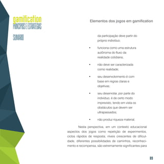 89
Elementos dos jogos em gamification
da participação deve partir do
próprio indivíduo;
•	 funciona como uma estrutura
autônoma do fluxo da
realidade cotidiana;
•	 não deve ser caracterizada
como realidade;
•	 seu desenvolvimento é com
base em regras claras e
objetivas;
•	 seu desenrolar, por parte do
indivíduo, é de certo modo
imprevisto, tendo em vista os
obstáculos que devem ser
ultrapassados;
•	 não produz riqueza material.
	 Nesta perspectiva, em um contexto educacional
aspectos dos jogos como repetição de experimentos,
ciclos rápidos de resposta, níveis crescentes de dificul-
dade, diferentes possibilidades de caminhos, reconheci-
mento e recompensa, são extremamente significantes para
 