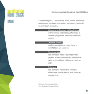 90
Elementos dos jogos em gamification
a aprendizagem30
. Destacam-se ainda, outros elementos
encontrados nos jogos que podem favorecer a motivação
do indivíduo31
, entre eles:
Crescimento Contínuo de Habilidades
define como o ambiente deve favorecer o
aumento progressivo de conhecimento do
usuário;
Tempo e Pressão
auxiliam a estabelecer metas claras e
desafiadoras aos usuários;
Recompensas
são formas de medir o desempenho do
jogador através da atribuição de pontuação,
após a conclusão de estágios ou níveis no
jogo;
Estímulos
são alterações no ambiente interno ou
externo que podem garantir altos níveis de
engajamento.
30. Simões, Redondo e Vilas (2013).
31. Li, Grossman, Fitzmarurice (2012).
 