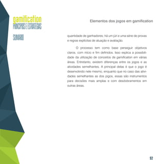 92
Elementos dos jogos em gamification
quantidade de ganhadores; há um júri e uma série de provas
e regras explícitas de atuação e avaliação.
O processo tem como base perseguir objetivos
claros, com início e fim definidos. Isso explica a possibili-
dade da utilização de conceitos de gamification em várias
áreas. Entretanto, existem diferenças entre os jogos e as
atividades semelhantes. A principal delas é que o jogo é
desenvolvido nele mesmo, enquanto que no caso das ativi-
dades semelhantes as dos jogos, essas são instrumentos
para decisões mais amplas e com desdobramentos em
outras áreas.
 