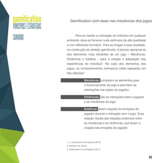 94
Gamification com base nas mecânicas dos jogos
Para se manter a motivação do indivíduo em qualquer
ambiente, deve-se fornecer a ele estímulos de alta qualidade
e com diferentes formatos1
. Para se chegar a esse resultado,
na construção de artefato gamificado, é preciso apropriar-se
dos elementos mais eficientes de um jogo – Mecânicas,
Dinâmicas e Estética – para a criação e adaptação das
experiências do indivíduo2
. No caso dos elementos dos
jogos, os comportamentos intrínsecos estão baseados em
três relações3
:
Mecânicas: compõem os elementos para
o funcionamento do jogo e permitem as
orientações nas ações do jogador;
Dinâmicas: são as interações entre o jogador
e as mecânicas do jogo;
Estéticas: dizem respeito às emoções do
jogador durante a interação com o jogo. Essa
relação resulta das relações anteriores entre
as mecânicas e as dinâmicas, que levam à
criação das emoções do jogador.
1. Li, Grossman e Fitzmaurice (2012).
2. Vianna et al. (2013).
3. Zichermann e Cunningham (2011).
 