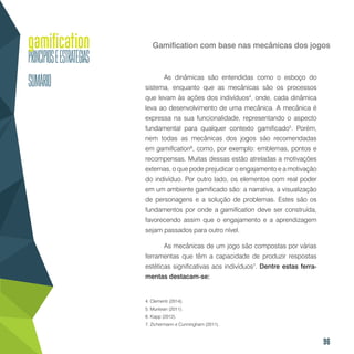 96
Gamification com base nas mecânicas dos jogos
As dinâmicas são entendidas como o esboço do
sistema, enquanto que as mecânicas são os processos
que levam às ações dos indivíduos4
, onde, cada dinâmica
leva ao desenvolvimento de uma mecânica. A mecânica é
expressa na sua funcionalidade, representando o aspecto
fundamental para qualquer contexto gamificado5
. Porém,
nem todas as mecânicas dos jogos são recomendadas
em gamification6
, como, por exemplo: emblemas, pontos e
recompensas. Muitas dessas estão atreladas a motivações
externas, o que pode prejudicar o engajamento e a motivação
do indivíduo. Por outro lado, os elementos com real poder
em um ambiente gamificado são: a narrativa, a visualização
de personagens e a solução de problemas. Estes são os
fundamentos por onde a gamification deve ser construída,
favorecendo assim que o engajamento e a aprendizagem
sejam passados para outro nível.
As mecânicas de um jogo são compostas por várias
ferramentas que têm a capacidade de produzir respostas
estéticas significativas aos indivíduos7
. Dentre estas ferra-
mentas destacam-se:
4. Clementi (2014).
5. Muntean (2011).
6. Kapp (2012).
7. Zichermann e Cunningham (2011).
 