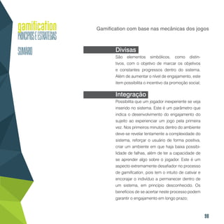 98
Gamification com base nas mecânicas dos jogos
Divisas
São elementos simbólicos, como distin-
tivos, com o objetivo de marcar os objetivos
e constantes progressos dentro do sistema.
Além de aumentar o nível de engajamento, este
item possibilita o incentivo da promoção social;
Integração
Possibilita que um jogador inexperiente se veja
inserido no sistema. Este é um parâmetro que
indica o desenvolvimento do engajamento do
sujeito ao experienciar um jogo pela primeira
vez. Nos primeiros minutos dentro do ambiente
deve-se revelar lentamente a complexidade do
sistema, reforçar o usuário de forma positiva,
criar um ambiente em que haja baixa possibi-
lidade de falhas, além de ter a capacidade de
se aprender algo sobre o jogador. Este é um
aspecto extremamente desafiador no processo
de gamification, pois tem o intuito de cativar e
encorajar o indivíduo a permanecer dentro de
um sistema, em princípio desconhecido. Os
benefícios de se acertar neste processo podem
garantir o engajamento em longo prazo;
 