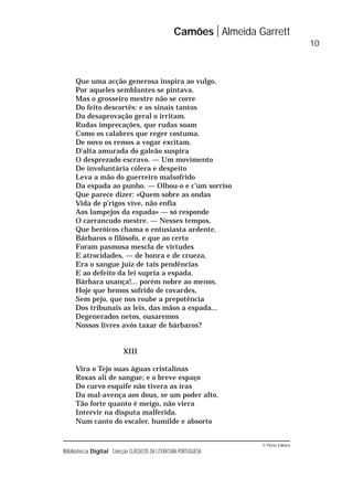 © Porto Editora
Biblioteca Digital Colecção CLÁSSICOS DA LITERATURA PORTUGUESA
Que uma acção generosa inspira ao vulgo,
Por aqueles semblantes se pintava.
Mas o grosseiro mestre não se corre
Do feito descortês: e os sinais tantos
Da desaprovação geral o irritam.
Rudas imprecações, que rudas soam
Como os calabres que reger costuma,
De novo os remos a vogar excitam.
D’alta amurada do galeão suspira
O desprezado escravo. — Um movimento
De involuntária cólera e despeito
Leva a mão do guerreiro malsofrido
Da espada ao punho. — Olhou-o e c’um sorriso
Que parece dizer: «Quem sobre as ondas
Vida de p’rigos vive, não enfia
Aos lampejos da espada» — só responde
O carrancudo mestre. — Nesses tempos,
Que heróicos chama o entusiasta ardente,
Bárbaros o filósofo, e que ao certo
Foram pasmosa mescla de virtudes
E atrocidades, — de honra e de crueza,
Era o sangue juiz de tais pendências
E ao defeito da lei supria a espada.
Bárbara usança!... porém nobre ao menos.
Hoje que hemos sofrido de covardes,
Sem pejo, que nos roube a prepotência
Dos tribunais as leis, das mãos a espada...
Degenerados netos, ousaremos
Nossos livres avós taxar de bárbaros?
XIII
Vira o Tejo suas águas cristalinas
Roxas ali de sangue; e o breve espaço
Do curvo esquife não tivera as iras
Da mal-avença aos dous, se um poder alto,
Tão forte quanto é meigo, não viera
Intervir na disputa malferida.
Num canto do escaler, humilde e absorto
Camões Almeida Garrett
10
 