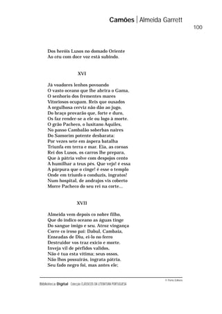 © Porto Editora
Biblioteca Digital Colecção CLÁSSICOS DA LITERATURA PORTUGUESA
Dos heróis Lusos no domado Oriente
Ao céu com doce voz está subindo.
XVI
Já voadores lenhos povoando
O vasto oceano que lhe abrira o Gama,
O senhorio dos frementes mares
Vitoriosos ocupam. Reis que ousados
A orgulhosa cerviz não dão ao jugo,
Do braço provarão que, forte e duro,
Os faz render-se a ele ou logo à morte.
O grão Pacheco, o lusitano Aquiles,
No passo Cambalão soberbas naires
Do Samorim potente desbarata:
Por vezes sete em áspera batalha
Triunfa em terra e mar. Eia, as coroas
Rei dos Lusos, os carros lhe prepara,
Que à pátria volve com despojos cento
A humilhar a teus pés. Que vejo! é essa
A púrpura que o cinge! é esse o templo
Onde em triunfo o conduzis, ingratos!
Num hospital, de andrajos vis coberto
Morre Pacheco do seu rei na corte...
XVII
Almeida vem depois co nobre filho,
Que do índico oceano as águas tinge
Do sangue imigo e seu. Atroz vingança
Corre co iroso pai: Dabul, Cambaia,
Enseadas de Diu, ei-lo no ferro
Destruidor vos traz exício e morte.
Inveja vil de pérfidos validos,
Não é tua esta vítima; seus ossos,
Não lhos possuirás, ingrata pátria.
Seu fado negro foi, mas antes ele;
Camões Almeida Garrett
100
 