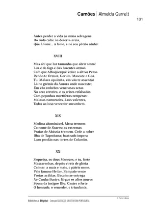 © Porto Editora
Biblioteca Digital Colecção CLÁSSICOS DA LITERATURA PORTUGUESA
Antes perder a vida às mãos selvagens
Do rudo cafre na deserta areia,
Que à fome... à fome, e no seu pátrio ninho!
XVIII
Mas oh! que luz tamanha que abrir sinto!
Luz é do fogo e das luzentes armas
Com que Albuquerque vence o altivo Persa.
Rende-te Ormuz, Gerum, Mascate e Goa.
Tu, Malaca opulenta, em vão te assentas
Lá no grémio da Aurora onde nasceste;
Em vão embebes venenosas setas
No arco certeiro, e os crises refalsados
Com peçonhas mortíferas temperas:
Malaios namorados, Jaus valentes,
Todos ao luso vencedor sucumbem.
XIX
Medina abominável, Meca tremem
Co nome de Soares; as extremas
Praias de Abássia tremem. Cede a nobre
Ilha de Taprobana; hasteado impera
Luso pendão nas torres de Columbo.
XX
Sequeira, os dous Menezes, e tu, forte
Mascarenhas, depois vireis de glória
Colmar, a mais e mais, o pátrio nome.
Pelo famoso Heitor, Sampaio vence
Frotas arábias. Baçaim se entrega
Ao Cunha ilustre. Ergue os altos muros
Sousa da insigne Diu; Castro o forte
O honrado, o vencedor, o triunfante,
Camões Almeida Garrett
101
 