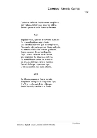 © Porto Editora
Biblioteca Digital Colecção CLÁSSICOS DA LITERATURA PORTUGUESA
Castro os defende. Maior nome em glória,
Em virtude, inteireza e amor de pátria
Jamais pronunciarão homens da terra.
XXI
Tágides belas, que em meu verso humilde
Os ecos reflectis da voz celeste,
Das imortais canções que lhe inspirastes,
Não mais, não mais que me falece o alento.
Na extenuada lira os sons se quebram,
Como suspiros de oprimido peito.
Diga Urânia bela aos seus validos
Que segredos lhe disse das esferas,
Da vastidão dos orbes, do mistério
Da criação inteira: eu vate humilde
Que só de longe respeitoso sigo
O divino cantor, não ouso a tanto.
XXII
Da ilha namorada o Gama invicto
Singrando vem para o seu pátrio Tejo;
E o Tejo recebeu do Indo e Ganges
Preito rendido e tributário feudo.
Camões Almeida Garrett
102
 