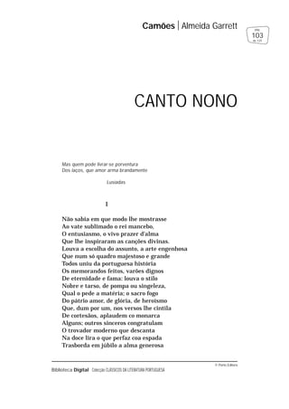 © Porto Editora
Biblioteca Digital Colecção CLÁSSICOS DA LITERATURA PORTUGUESA
Mas quem pode livrar-se porventura
Dos laços, que amor arma brandamente
Lusíadas
I
Não sabia em que modo lhe mostrasse
Ao vate sublimado o rei mancebo,
O entusiasmo, o vivo prazer d’alma
Que lhe inspiraram as canções divinas.
Louva a escolha do assunto, a arte engenhosa
Que num só quadro majestoso e grande
Todos uniu da portuguesa história
Os memorandos feitos, varões dignos
De eternidade e fama: louva o stilo
Nobre e tarso, de pompa ou singeleza,
Qual o pede a matéria; o sacro fogo
Do pátrio amor, de glória, de heroísmo
Que, dum por um, nos versos lhe cintila
De cortesãos, aplaudem co monarca
Alguns; outros sinceros congratulam
O trovador moderno que descanta
Na doce lira o que perfaz coa espada
Trasborda em júbilo a alma generosa
Camões Almeida Garrett
103
pág.
de 125
CANTO NONO
 