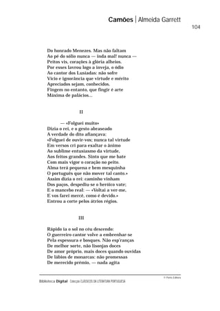 © Porto Editora
Biblioteca Digital Colecção CLÁSSICOS DA LITERATURA PORTUGUESA
Do honrado Menezes. Mas não faltam
Ao pé do sólio nunca — inda mal! nunca —
Peitos vis, corações à glória alheios.
Por esses lavrou logo a inveja, o ódio
Ao cantor dos Lusíadas: não sofre
Vício e ignorância que virtude e mérito
Apreciados sejam, conhecidos.
Fingem no entanto, que fingir é arte
Máxima de palácios...
II
— «Folguei muito»
Dizia o rei, e o gesto abraseado
A verdade do dito afiançava:
«Folguei de ouvir-vos; nunca tal virtude
Em versos cri para exaltar o ânimo
Ao sublime entusiasmo da virtude,
Aos feitos grandes. Sinto que me bate
Com mais vigor o coração no peito.
Alma terá pequena e bem mesquinha
O português que não mover tal canto.»
Assim dizia o rei: caminho vinham
Dos paços, despediu-se o heróico vate;
E o mancebo real: — «Voltai a ver-me,
E vos farei mercê, como é devido.»
Entrou a corte pelos átrios régios.
III
Rápido ia o sol no céu descendo:
O guerreiro cantor volve a embrenhar-se
Pela espessura e bosques. Não esp’ranças
De melhor sorte, não lisonjas doces
De amor próprio, mais doces quando ouvidas
De lábios de monarcas: não promessas
De merecido prémio, — nada agita
Camões Almeida Garrett
104
 