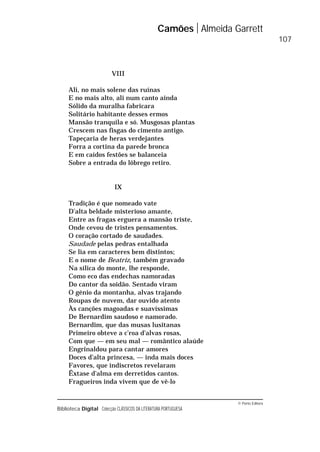 © Porto Editora
Biblioteca Digital Colecção CLÁSSICOS DA LITERATURA PORTUGUESA
VIII
Ali, no mais solene das ruínas
E no mais alto, ali num canto ainda
Sólido da muralha fabricara
Solitário habitante desses ermos
Mansão tranquila e só. Musgosas plantas
Crescem nas fisgas do cimento antigo.
Tapeçaria de heras verdejantes
Forra a cortina da parede bronca
E em caídos festões se balanceia
Sobre a entrada do lôbrego retiro.
IX
Tradição é que nomeado vate
D’alta beldade misterioso amante,
Entre as fragas erguera a mansão triste,
Onde cevou de tristes pensamentos.
O coração cortado de saudades.
Saudade pelas pedras entalhada
Se lia em caracteres bem distintos;
E o nome de Beatriz, também gravado
Na sílica do monte, lhe responde,
Como eco das endechas namoradas
Do cantor da soidão. Sentado viram
O génio da montanha, alvas trajando
Roupas de nuvem, dar ouvido atento
Às canções magoadas e suavíssimas
De Bernardim saudoso e namorado.
Bernardim, que das musas lusitanas
Primeiro obteve a c’roa d’alvas rosas,
Com que — em seu mal — romântico alaúde
Engrinaldou para cantar amores
Doces d’alta princesa, — inda mais doces
Favores, que indiscretos revelaram
Êxtase d’alma em derretidos cantos.
Fragueiros inda vivem que de vê-lo
Camões Almeida Garrett
107
 
