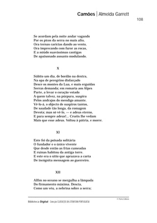 © Porto Editora
Biblioteca Digital Colecção CLÁSSICOS DA LITERATURA PORTUGUESA
Se acordam pela noite andar vagando
Por os picos da serra no mais alto,
Ora ternas carícias dando ao vento,
Ora imprecando com furor as rocas,
E a miúdo suavíssimas cantigas
De apaixonado assunto modulando.
X
Súbito um dia, de bordão na dextra,
Na opa de peregrino disfarçado
Desce os montes da Lua, e mais erguidas
Serras demanda; em romaria aos Alpes
Parte, a levar o coração votado
A quem talvez, na púrpura, suspira
Pelos andrajos do mendigo amante.
Vê-lo-á, o objecto de suspiros tantos,
De saudade tão longa, da romagem
Devota; mas só vê-lo, — e adeus eterno,
E para sempre adeus!... Cruéis lhe vedam
Mais que esse adeus. Voltou à pátria, e morre.
XI
Este foi da poisada solitária
O fundador e o único vivente
Que desde então as frias cumeadas
E ruínas habitou da antiga torre.
E este era o sítio que aprazava a carta
De incógnita mensagem ao guerreiro.
XII
Alfim no oceano se mergulha a lâmpada
Do firmamento máxima. Descia,
Como um véu, a nebrina sobre a serra;
Camões Almeida Garrett
108
 