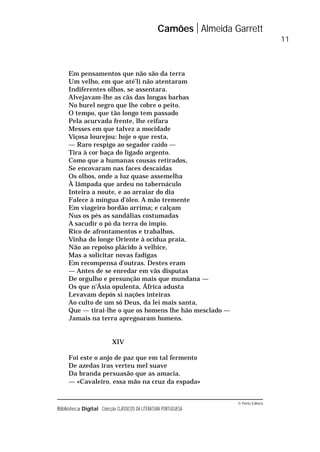 © Porto Editora
Biblioteca Digital Colecção CLÁSSICOS DA LITERATURA PORTUGUESA
Em pensamentos que não são da terra
Um velho, em que até’li não atentaram
Indiferentes olhos, se assentara.
Alvejavam-lhe as cãs das longas barbas
No burel negro que lhe cobre o peito.
O tempo, que tão longo tem passado
Pela acurvada frente, lhe ceifara
Messes em que talvez a mocidade
Viçosa lourejou: hoje o que resta,
— Raro respigo ao segador caído —
Tira à cor baça do ligado argento.
Como que a humanas cousas retirados,
Se encovaram nas faces descaídas
Os olhos, onde a luz quase assemelha
À lâmpada que ardeu no tabernáculo
Inteira a noute, e ao arraiar do dia
Falece à míngua d’óleo. A mão tremente
Em viageiro bordão arrima; e calçam
Nus os pés as sandálias costumadas
A sacudir o pó da terra do ímpio.
Rico de afrontamentos e trabalhos,
Vinha do longe Oriente à ocídua praia,
Não ao repoiso plácido à velhice,
Mas a solicitar novas fadigas
Em recompensa d’outras. Destes eram
— Antes de se enredar em vãs disputas
De orgulho e presunção mais que mundana —
Os que n’Ásia opulenta, África adusta
Levavam depós si nações inteiras
Ao culto de um só Deus, da lei mais santa,
Que — tirai-lhe o que os homens lhe hão mesclado —
Jamais na terra apregoaram homens.
XIV
Foi este o anjo de paz que em tal fermento
De azedas iras verteu mel suave
Da branda persuasão que as amacia.
— «Cavaleiro, essa mão na cruz da espada»
Camões Almeida Garrett
11
 