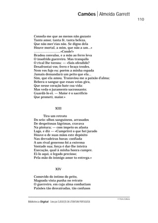 © Porto Editora
Biblioteca Digital Colecção CLÁSSICOS DA LITERATURA PORTUGUESA
Consola-me que ao menos não gozaste
Tanto amor, tanta fé, tanta beleza,
Que não mer’cias não. Se digno dela
Houve mortal, a mim, que não a um...»
…………………….«Conde!»
Bradou convulso, e a mão ao ferro leva
O insofrido guerreiro. Mas tranquilo
O rival lhe tornou: — «Sois ofendido?
Desafrontai-vos; ferro e braço tendes.
Nem vos fujo eu: porém a minha espada
Jamais demandará um peito que ela...
Sim, que ela amou. Transviou-me a paixão d’alma;
Bebera o sangue que essas veias gira,
Que nesse coração bate coa vida:
Mas veda-o juramento sacrossanto;
Guardá-lo-ei. — Maior é o sacrifício
Que prometi, maior.»
XIII
Tira um retrato
Do seio: olhos sanguíneos, arrasados
De despeitosas lágrimas, cravava
Na pintura; — com ímpeto os afasta
Logo, e diz — «Cumprirei o que hei jurado
Houve-o de suas mãos este depósito
Nas derradeiras horas: confiada
A um rival generoso foi a extrema
Vontade sua; força é dar-lhe inteira
Execução, qual à minha honra cumpre.
Ei-lo aqui, o legado precioso;
Pela mão do inimigo amor to entrega.»
XIV
Comovido do íntimo do peito,
Magoada vista punha no retrato
O guerreiro, em cuja alma combatiam
Paixões tão desvairadas, tão confusos
Camões Almeida Garrett
110
 