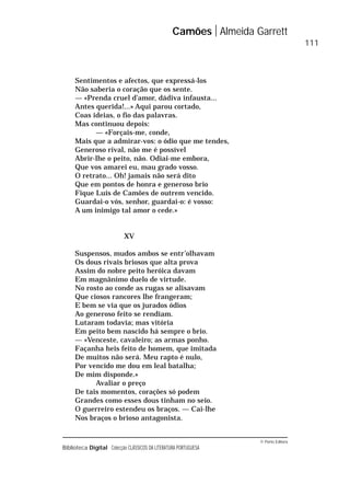 © Porto Editora
Biblioteca Digital Colecção CLÁSSICOS DA LITERATURA PORTUGUESA
Sentimentos e afectos, que expressá-los
Não saberia o coração que os sente.
— «Prenda cruel d’amor, dádiva infausta...
Antes querida!...» Aqui parou cortado,
Coas ideias, o fio das palavras.
Mas continuou depois:
— «Forçais-me, conde,
Mais que a admirar-vos: o ódio que me tendes,
Generoso rival, não me é possível
Abrir-lhe o peito, não. Odiai-me embora,
Que vos amarei eu, mau grado vosso.
O retrato... Oh! jamais não será dito
Que em pontos de honra e generoso brio
Fique Luís de Camões de outrem vencido.
Guardai-o vós, senhor, guardai-o: é vosso:
A um inimigo tal amor o cede.»
XV
Suspensos, mudos ambos se entr’olhavam
Os dous rivais briosos que alta prova
Assim do nobre peito heróica davam
Em magnânimo duelo de virtude.
No rosto ao conde as rugas se alisavam
Que ciosos rancores lhe frangeram;
E bem se via que os jurados ódios
Ao generoso feito se rendiam.
Lutaram todavia; mas vitória
Em peito bem nascido há sempre o brio.
— «Venceste, cavaleiro; as armas ponho.
Façanha heis feito de homem, que imitada
De muitos não será. Meu rapto é nulo,
Por vencido me dou em leal batalha;
De mim disponde.»
Avaliar o preço
De tais momentos, corações só podem
Grandes como esses dous tinham no seio.
O guerreiro estendeu os braços. — Cai-lhe
Nos braços o brioso antagonista.
Camões Almeida Garrett
111
 