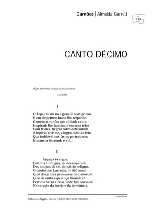 © Porto Editora
Biblioteca Digital Colecção CLÁSSICOS DA LITERATURA PORTUGUESA
«Que exemplos a futuros escritores»
Lusíadas
I
O Tejo o ouviu no algoso de suas grutas,
E em despeitoso brado lhe responde.
Gemem as ninfas que o lidado canto
Inspirado lhe haviam, e em suas telas
Com tristes, negras cores debuxaram
A injúria, o crime, a ingratidão tão feia
Que indelével nos fastos portugueses
É mancha horrenda e vil...
II
Arqueja exangue,
Definha à míngua, só, desamparado
Dos amigos, do rei, da pátria indigna,
O cantor dos Lusíadas. — Ah! como!
Qu’é das gratas promessas do monarca?
Qu’é de tanta esperança lisonjeira?
Perfídia baixa e crua, onde hás pousado?
No coração da inveja e da ignorância,
Camões Almeida Garrett
114
pág.
de 125
CANTO DÉCIMO
 