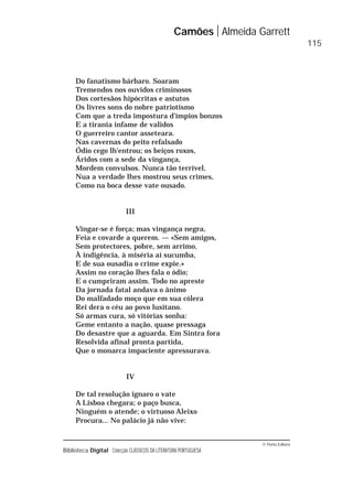 © Porto Editora
Biblioteca Digital Colecção CLÁSSICOS DA LITERATURA PORTUGUESA
Do fanatismo bárbaro. Soaram
Tremendos nos ouvidos criminosos
Dos cortesãos hipócritas e astutos
Os livres sons do nobre patriotismo
Com que a treda impostura d’ímpios bonzos
E a tirania infame de validos
O guerreiro cantor asseteara.
Nas cavernas do peito refalsado
Ódio cego lh’entrou; os beiços roxos,
Áridos com a sede da vingança,
Mordem convulsos. Nunca tão terrível,
Nua a verdade lhes mostrou seus crimes,
Como na boca desse vate ousado.
III
Vingar-se é força; mas vingança negra,
Feia e covarde a querem. — «Sem amigos,
Sem protectores, pobre, sem arrimo,
À indigência, à miséria aí sucumba,
E de sua ousadia o crime expie.»
Assim no coração lhes fala o ódio;
E o cumpriram assim. Todo no apreste
Da jornada fatal andava o ânimo
Do malfadado moço que em sua cólera
Rei dera o céu ao povo lusitano.
Só armas cura, só vitórias sonha:
Geme entanto a nação, quase pressaga
Do desastre que a aguarda. Em Sintra fora
Resolvida afinal pronta partida,
Que o monarca impaciente apressurava.
IV
De tal resolução ignaro o vate
A Lisboa chegara; o paço busca,
Ninguém o atende; o virtuoso Aleixo
Procura... No palácio já não vive:
Camões Almeida Garrett
115
 