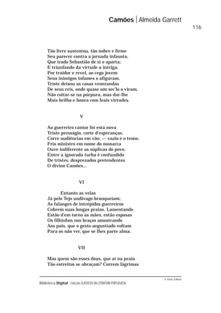 © Porto Editora
Biblioteca Digital Colecção CLÁSSICOS DA LITERATURA PORTUGUESA
Tão livre sustentou, tão nobre e firme
Seu parecer contra a jornada infausta,
Que irado Sebastião de si o aparta;
E triunfando da virtude a intriga,
Por traidor e revel, ao cego jovem
Seus inimigos infames o afiguram.
Triste deixou as casas venerandas
De seus reis, onde quase um sec’lo o viram,
Não coitar-se na púrpura, mas dar-lhe
Mais brilho e honra com leais virtudes.
V
Ao guerreiro cantor foi esta nova
Triste presságio, corte d’esperanças.
Corre audiências em vão; — vazio é o trono.
Frio ministro em nome do monarca
Ouve indiferente as súplicas do povo.
Entre a ignorada turba é confundido
De tristes, desprezados pretendentes
O divino Camões...
VI
Entanto as velas
Já pelo Tejo undívago branqueiam;
As falanges de intrépidos guerreiros
Cobrem suas longas praias. Lamentando
Estão d’em torno as mães, estão esposas
Os filhinhos nos braços amostrando
Aos pais, que o gesto angustiado voltam
Para os não ver, que se lhes parte alma.
VII
Mas quem são esses dous, que aí na praia
Tão estreitos se abraçam? Correm lágrimas
Camões Almeida Garrett
116
 