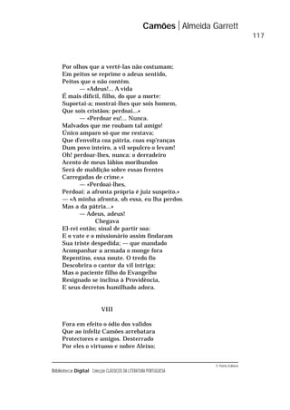 © Porto Editora
Biblioteca Digital Colecção CLÁSSICOS DA LITERATURA PORTUGUESA
Por olhos que a vertê-las não costumam;
Em peitos se reprime o adeus sentido,
Peitos que o não contêm.
— «Adeus!... A vida
É mais difícil, filho, do que a morte:
Suportai-a; mostrai-lhes que sois homem,
Que sois cristãos: perdoai...»
— «Perdoar eu!... Nunca.
Malvados que me roubam tal amigo!
Único amparo só que me restava;
Que d’envolta coa pátria, coas esp’ranças
Dum povo inteiro, a vil sepulcro o levam!
Oh! perdoar-lhes, nunca: o derradeiro
Acento de meus lábios moribundos
Será de maldição sobre essas frentes
Carregadas de crime.»
— «Perdoai-lhes,
Perdoai: a afronta própria é juiz suspeito.»
— «A minha afronta, oh essa, eu lha perdoo.
Mas a da pátria...»
— Adeus, adeus!
Chegava
El-rei então; sinal de partir soa:
E o vate e o missionário assim findaram
Sua triste despedida; — que mandado
Acompanhar a armada o monge fora
Repentino, essa noute. O tredo fio
Descobrira o cantor da vil intriga;
Mas o paciente filho do Evangelho
Resignado se inclina à Providência,
E seus decretos humilhado adora.
VIII
Fora em efeito o ódio dos validos
Que ao infeliz Camões arrebatara
Protectores e amigos. Desterrado
Por eles o virtuoso e nobre Aleixo;
Camões Almeida Garrett
117
 