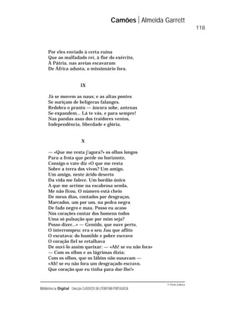 © Porto Editora
Biblioteca Digital Colecção CLÁSSICOS DA LITERATURA PORTUGUESA
Por eles enviado à certa ruína
Que ao malfadado rei, à flor do exército,
À Pátria, nas areias escavaram
De África adusta, o missionário fora.
IX
Já se movem as naus; e as altas pontes
Se ouriçam de belígeras falanges.
Redobra o pranto — âncora sobe, antenas
Se expandem... Lá te vás, e para sempre!
Nas pandas asas dos traidores ventos,
Independência, liberdade e glória.
X
— «Que me resta j’agora?» os olhos longos
Para a frota que perde no horizonte,
Consigo o vate diz «O que me resta
Sobre a terra dos vivos? Um amigo,
Um amigo, neste árido deserto
Da vida me falece. Um bordão único
A que me arrime na escabrosa senda,
Me não ficou. O número está cheio
De meus dias, contados por desgraças,
Marcados, um por um, na pedra negra
De fado negro e mau. Posso eu acaso
Nos corações contar dos homens todos
Uma só pulsação que por mim seja?
Posso dizer...» — Gemido, que ouve perto,
O interrompeu: era o seu Jau que aflito
O escutava: do humilde e pobre escravo
O coração fiel se retalhava
De ouvi-lo assim queixar: — «Ah! se eu não fora»
— Com os olhos e as lágrimas dizia;
Com os olhos, que os lábios não ousavam —
«Ah! se eu não fora um desgraçado escravo,
Que coração que eu tinha para dar-lhe!»
Camões Almeida Garrett
118
 