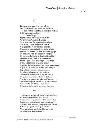 © Porto Editora
Biblioteca Digital Colecção CLÁSSICOS DA LITERATURA PORTUGUESA
XI
Tu, generoso amo, lhe entendeste
Seu falar mudo, seu dizer de lágrimas,
— «Tens razão; injustiça é grande a minha:
Inda tenho um amigo.»
Pausa longa
Seguiu estas palavras; e no peito
Ao generoso António desafoga
O coração que lhe apertava a mágoa;
Nos olhos, rasos do chorar ainda,
A alegria lhe ri por entre o pranto,
E o amo, a quem sinais de tanto afecto
Movem no íntimo d’alma, sente um golpe
De bálsamo cair-lhe sobre as chagas
Do coração lanhado, a dextra lânguida
Poisa no ombro fiel, o peito encosta
Sobre o peito leal do amigo... — Amigo
Direi, amigo sim: peja-te o nome,
Orgulho do homem vão, por dado ao escravo?
E que és tu mais? — Era de ver, e digno
Espectáculo adonde se cravassem
Os olhos todos dessa raça abjecta
Que se diz de homens, a figura nobre
Do guerreiro, em que toda se debuxa
A altivez, a grandeza, a força d’ânimo,
Com o andrajoso, humilde e pobre escravo
Em atitude tal. Rira-se o mundo;
O homem de bem, de coração, chorara.
XII
— «Oh meu amigo, oh meu António» disse,
No remendado seio a face altiva
Escondendo, o guerreiro. «Oh! esta noite
Aonde, em que poisada a passaremos?»
— «Meu bom senhor, um gasalhado tenho
Achado já; que bem vi que não íeis
Nunca mais ao mosteiro. Digno, certo,
De vós não é; mas sabeis...»
Camões Almeida Garrett
119
 