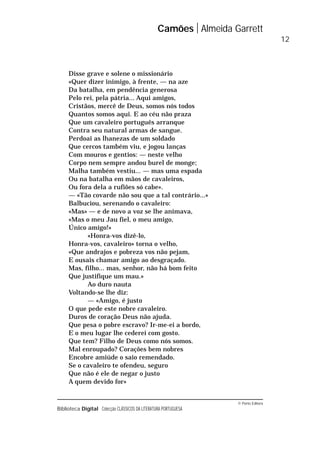 © Porto Editora
Biblioteca Digital Colecção CLÁSSICOS DA LITERATURA PORTUGUESA
Disse grave e solene o missionário
«Quer dizer inimigo, à frente, — na aze
Da batalha, em pendência generosa
Pelo rei, pela pátria... Aqui amigos,
Cristãos, mercê de Deus, somos nós todos
Quantos somos aqui. E ao céu não praza
Que um cavaleiro português arranque
Contra seu natural armas de sangue.
Perdoai as lhanezas de um soldado
Que cercos também viu, e jogou lanças
Com mouros e gentios: — neste velho
Corpo nem sempre andou burel de monge;
Malha também vestiu... — mas uma espada
Ou na batalha em mãos de cavaleiros,
Ou fora dela a rufiões só cabe».
— «Tão covarde não sou que a tal contrário...»
Balbuciou, serenando o cavaleiro:
«Mas» — e de novo a voz se lhe animava,
«Mas o meu Jau fiel, o meu amigo,
Único amigo!»
«Honra-vos dizê-lo,
Honra-vos, cavaleiro» torna o velho,
«Que andrajos e pobreza vos não pejam,
E ousais chamar amigo ao desgraçado.
Mas, filho... mas, senhor, não há bom feito
Que justifique um mau.»
Ao duro nauta
Voltando-se lhe diz:
— «Amigo, é justo
O que pede este nobre cavaleiro.
Duros de coração Deus não ajuda.
Que pesa o pobre escravo? Ir-me-ei a bordo,
E o meu lugar lhe cederei com gosto.
Que tem? Filho de Deus como nós somos.
Mal enroupado? Corações bem nobres
Encobre amiúde o saio remendado.
Se o cavaleiro te ofendeu, seguro
Que não é ele de negar o justo
A quem devido for»
Camões Almeida Garrett
12
 
