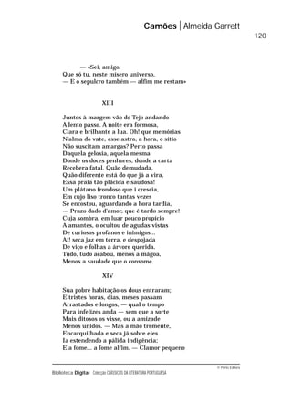 © Porto Editora
Biblioteca Digital Colecção CLÁSSICOS DA LITERATURA PORTUGUESA
— «Sei, amigo,
Que só tu, neste mísero universo,
— E o sepulcro também — alfim me restam»
XIII
Juntos à margem vão do Tejo andando
A lento passo. A noite era formosa,
Clara e brilhante a lua. Oh! que memórias
N’alma do vate, esse astro, a hora, o sítio
Não suscitam amargas? Perto passa
Daquela gelosia, aquela mesma
Donde os doces penhores, donde a carta
Recebera fatal. Quão demudada,
Quão diferente está do que já a vira,
Essa praia tão plácida e saudosa!
Um plátano frondoso que i crescia,
Em cujo liso tronco tantas vezes
Se encostou, aguardando a hora tardia,
— Prazo dado d’amor, que é tardo sempre!
Cuja sombra, em luar pouco propício
A amantes, o ocultou de agudas vistas
De curiosos profanos e inimigos...
Ai! seca jaz em terra, e despojada
De viço e folhas a árvore querida.
Tudo, tudo acabou, menos a mágoa,
Menos a saudade que o consome.
XIV
Sua pobre habitação os dous entraram;
E tristes horas, dias, meses passam
Arrastados e longos, — qual o tempo
Para infelizes anda — sem que a sorte
Mais ditosos os visse, ou a amizade
Menos unidos. — Mas a mão tremente,
Encarquilhada e seca já sobre eles
Ia estendendo a pálida indigência;
E a fome... a fome alfim. — Clamor pequeno
Camões Almeida Garrett
120
 