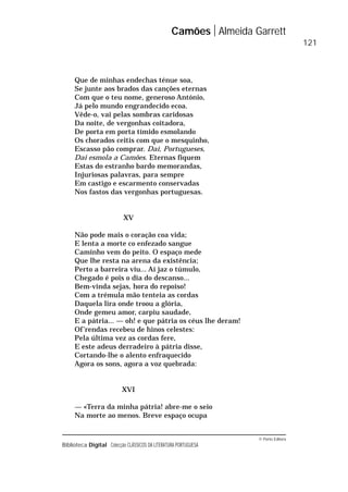 © Porto Editora
Biblioteca Digital Colecção CLÁSSICOS DA LITERATURA PORTUGUESA
Que de minhas endechas ténue soa,
Se junte aos brados das canções eternas
Com que o teu nome, generoso António,
Já pelo mundo engrandecido ecoa.
Vêde-o, vai pelas sombras caridosas
Da noite, de vergonhas coitadora,
De porta em porta tímido esmolando
Os chorados ceitis com que o mesquinho,
Escasso pão comprar. Dai, Portugueses,
Dai esmola a Camões. Eternas fiquem
Estas do estranho bardo memorandas,
Injuriosas palavras, para sempre
Em castigo e escarmento conservadas
Nos fastos das vergonhas portuguesas.
XV
Não pode mais o coração coa vida;
E lenta a morte co enfezado sangue
Caminho vem do peito. O espaço mede
Que lhe resta na arena da existência;
Perto a barreira viu... Aí jaz o túmulo,
Chegado é pois o dia do descanso...
Bem-vinda sejas, hora do repoiso!
Com a trémula mão tenteia as cordas
Daquela lira onde troou a glória,
Onde gemeu amor, carpiu saudade,
E a pátria... — oh! e que pátria os céus lhe deram!
Of’rendas recebeu de hinos celestes:
Pela última vez as cordas fere,
E este adeus derradeiro à pátria disse,
Cortando-lhe o alento enfraquecido
Agora os sons, agora a voz quebrada:
XVI
— «Terra da minha pátria! abre-me o seio
Na morte ao menos. Breve espaço ocupa
Camões Almeida Garrett
121
 