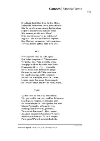 © Porto Editora
Biblioteca Digital Colecção CLÁSSICOS DA LITERATURA PORTUGUESA
O cadáver dum filho. E eu fui teu filho...
Em que te hei desmer’cido ó pátria minha?
Não foi meu braço ao campo das batalhas
Segar-te louros? Meus sonoros hinos
Não voaram por ti à eternidade?
E tu, mãe descaroável, me enjeitaste!
Ingrata... Oh! não te chamarei ingrata;
Sou filho teu: meus ossos cobre ao menos,
Terra da minha pátria, abre-me o seio.
XVII
«Vivi: que me ficou da vida, agora
Que baixo à sepultura? Não remorsos,
Vergonhas não. Para a corrida senda
Sem pejo os olhos de volver me é dado,
E tranquilo direi: vivi; — tranquilo
Direi: morro. Não dormem no jazigo
Os ossos do malvado? Não: contínuo,
Na inquieta campa estão rangendo
Ao som das maldições, deixa de crimes,
Legado ímpio dos maus. Eu sossegado
Na terra de meus pais hei-de encostar-me...
XVIII
«Já me sinto ao limiar da eternidade:
Véu que enubla, na vida, os olhos do homem,
Se adelgaça; rasgado, os seios me abre
Do escondido porvir... Oh! qual te hás feito,
Mísero Portugal!... oh! qual te vejo,
Infeliz pátria! Serves tu, princesa,
Tu senhora dos mares!... Que tiranos
As águas passam do Guadiana? A morte,
A escravidão lhes traz ferros e sangue...
Para quem? Para ti, mesquinha Lísia.
Camões Almeida Garrett
122
 