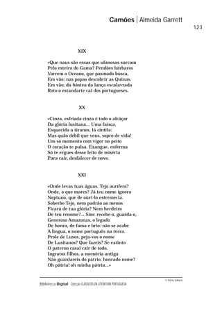© Porto Editora
Biblioteca Digital Colecção CLÁSSICOS DA LITERATURA PORTUGUESA
XIX
«Que naus são essas que ufanosas surcam
Pelo esteiro do Gama? Pendões bárbaros
Varrem o Oceano, que pasmado busca,
Em vão; nas popas descobrir as Quinas.
Em vão; da hástea da lança escalavrada
Roto o estandarte cai dos portugueses.
XX
«Cinza, esfriada cinza é todo o alcáçar
Da glória lusitana... Uma faísca,
Esquecida a tiranos, lá cintila:
Mas quão débil que vens, sopro de vida!
Um só momento com vigor no peito
O coração te pulsa. Exangue, enferma
Só te ergues desse leito de miséria
Para cair, desfalecer de novo.
XXI
«Onde levas tuas águas, Tejo aurífero?
Onde, a que mares? Já teu nome ignora
Neptuno, que de ouvi-lo estremecia.
Soberbo Tejo, nem padrão ao menos
Ficará de tua glória? Nem herdeiro
De teu renome?... Sim: recebe-o, guarda-o,
Generoso Amazonas, o legado
De honra, de fama e brio: não se acabe
A língua, o nome português na terra.
Prole de Lusos, peja-vos o nome
De Lusitanos? Que fazeis? Se extinto
O paterno casal cair de todo,
Ingratos filhos, a memória antiga
Não guardareis do pátrio, honrado nome?
Oh pátria! oh minha pátria...»
Camões Almeida Garrett
123
 