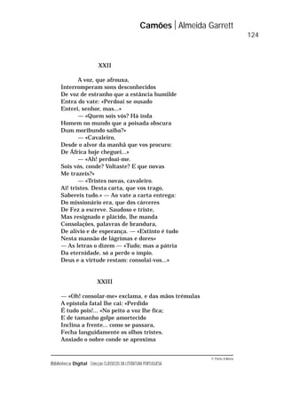 © Porto Editora
Biblioteca Digital Colecção CLÁSSICOS DA LITERATURA PORTUGUESA
XXII
A voz, que afrouxa,
Interromperam sons desconhecidos
De voz de estranho que a estância humilde
Entra do vate: «Perdoai se ousado
Entrei, senhor, mas...»
— «Quem sois vós? Há inda
Homem no mundo que a poisada obscura
Dum moribundo saiba?»
— «Cavaleiro,
Desde o alvor da manhã que vos procuro:
De África hoje cheguei...»
— «Ah! perdoai-me.
Sois vós, conde? Voltaste? E que novas
Me trazeis?»
— «Tristes novas, cavaleiro.
Ai! tristes. Desta carta, que vos trago,
Sabereis tudo.» — Ao vate a carta entrega:
Do missionário era, que dos cárceres
De Fez a escreve. Saudoso e triste,
Mas resignado e plácido, lhe manda
Consolações, palavras de brandura,
De alívio e de esperança. — «Extinto é tudo
Nesta mansão de lágrimas e dores»
— As letras o dizem — «Tudo; mas a pátria
Da eternidade, só a perde o ímpio.
Deus e a virtude restam: consolai-vos...»
XXIII
— «Oh! consolar-me» exclama, e das mãos trémulas
A epístola fatal lhe cai: «Perdido
É tudo pois!... «No peito a voz lhe fica;
E de tamanho golpe amortecido
Inclina a frente... como se passara,
Fecha languidamente os olhos tristes.
Ansiado o nobre conde se aproxima
Camões Almeida Garrett
124
 