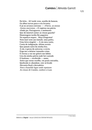 © Porto Editora
Biblioteca Digital Colecção CLÁSSICOS DA LITERATURA PORTUGUESA
Do leito... Ai! tarde vens, auxílio do homem.
Os olhos turvos para o céu levanta;
E já no arranco extremo: — «Pátria, ao menos
Juntos morremos...» E expirou coa pátria.
«Onde jaz, Portugueses, o moimento
Que do imortal cantor as cinzas guarda?
Homenagem tardia lhe pagastes
No sepulcro sequer... Raça d’ingratos!
Nem isso! nem um túmulo, uma pedra,
Uma letra singela! — A vós meu canto,
Canto de indignação, último acento
Que jamais sairá da minha lira,
A vós, ó povos do universo, o envio.
Ergo-me a delatar tamanho crime,
E eterna a voz me gelará nos lábios.
Lira da minha pátria onde hei cantado
O lusitano — envilecido — nome,
Antes que nesse escolho, em praia estranha,
Quebrada te abandone, este só brado
Alevanta final e derradeiro:
Nem o humilde lugar onde repoisam
As cinzas de Camões, conhece o Luso.
Camões Almeida Garrett
125
 