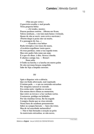 © Porto Editora
Biblioteca Digital Colecção CLÁSSICOS DA LITERATURA PORTUGUESA
«Não sou por certo:»
O guerreiro acudiu; e mal pesada
Tirou pequena bolsa:
— «Aí tendes, mestre;
Poucos pardaus contém... (Menos me ficam,
Talvez nenhuns...» em tom mais baixo e trémulo,
Quase de não se ouvir; nem certo o ouviram.)
«Porém daqui à praia não vai muito,
E a passagem do Jau...»
— «Guarda a tua bolsa»
Ruda interpôs a voz rouca do nauta,
«Cavaleiro orgulhoso; tanto quero
Os teus pardaus, como a tua espada temo.
Mas este padre fala como um anjo;
E o que ele disse, é dito. Atraca a bordo;
E abaixo o amigo Jau. — Rema!»
Dum salto
O Índio na lancha; e a lancha em mores pulos
De oito nervosos braços compelida
Sobe do Tejo a límpida corrente.
XV
Após o disputar veio o silêncio,
Que em finda altercação, mal repoisado
O ânimo pede, — e aos na contenda estranhos
Por simpatia natural se estende.
Era então noite: rápidos se esvaem
Em nossos doces climas os momentos,
Que entre as trevas e a luz vacilam curtos.
A natureza, pródiga em beldades
Por tão risonhas terras, lhe há negado
A mágica ilusão que os véus estende
Nessa hora de saudosos pensamentos
Sobre os campos boreais: — hora tão triste,
Mas de tal suavidade melancólica!
— Não te hão formado o coração no peito
As maternais entranhas, se não ouves,
Camões Almeida Garrett
13
 