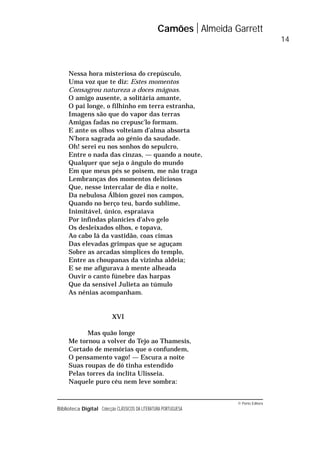 © Porto Editora
Biblioteca Digital Colecção CLÁSSICOS DA LITERATURA PORTUGUESA
Nessa hora misteriosa do crepúsculo,
Uma voz que te diz: Estes momentos
Consagrou natureza a doces mágoas.
O amigo ausente, a solitária amante,
O pai longe, o filhinho em terra estranha,
Imagens são que do vapor das terras
Amigas fadas no crepusc’lo formam.
E ante os olhos volteiam d’alma absorta
N’hora sagrada ao génio da saudade.
Oh! serei eu nos sonhos do sepulcro,
Entre o nada das cinzas, — quando a noute,
Qualquer que seja o ângulo do mundo
Em que meus pés se poisem, me não traga
Lembranças dos momentos deliciosos
Que, nesse intercalar de dia e noite,
Da nebulosa Álbion gozei nos campos,
Quando no berço teu, bardo sublime,
Inimitável, único, espraiava
Por infindas planícies d’alvo gelo
Os desleixados olhos, e topava,
Ao cabo lá da vastidão, coas cimas
Das elevadas grimpas que se aguçam
Sobre as arcadas símplices do templo,
Entre as choupanas da vizinha aldeia;
E se me afigurava à mente alheada
Ouvir o canto fúnebre das harpas
Que da sensível Julieta ao túmulo
As nénias acompanham.
XVI
Mas quão longe
Me tornou a volver do Tejo ao Thamesis,
Cortado de memórias que o confundem,
O pensamento vago! — Escura a noite
Suas roupas de dó tinha estendido
Pelas torres da ínclita Ulisseia.
Naquele puro céu nem leve sombra:
Camões Almeida Garrett
14
 