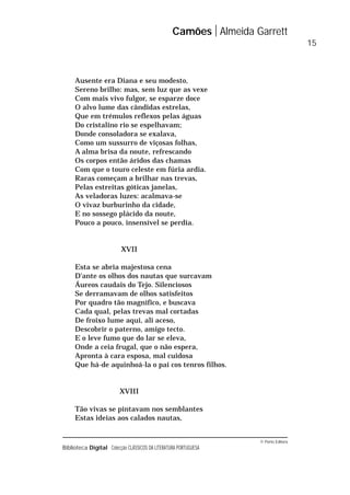 © Porto Editora
Biblioteca Digital Colecção CLÁSSICOS DA LITERATURA PORTUGUESA
Ausente era Diana e seu modesto,
Sereno brilho: mas, sem luz que as vexe
Com mais vivo fulgor, se esparze doce
O alvo lume das cândidas estrelas,
Que em trémulos reflexos pelas águas
Do cristalino rio se espelhavam;
Donde consoladora se exalava,
Como um sussurro de viçosas folhas,
A alma brisa da noute, refrescando
Os corpos então áridos das chamas
Com que o touro celeste em fúria ardia.
Raras começam a brilhar nas trevas,
Pelas estreitas góticas janelas,
As veladoras luzes: acalmava-se
O vivaz burburinho da cidade,
E no sossego plácido da noute,
Pouco a pouco, insensível se perdia.
XVII
Esta se abria majestosa cena
D’ante os olhos dos nautas que surcavam
Áureos caudais do Tejo. Silenciosos
Se derramavam de olhos satisfeitos
Por quadro tão magnífico, e buscava
Cada qual, pelas trevas mal cortadas
De froixo lume aqui, ali aceso,
Descobrir o paterno, amigo tecto.
E o leve fumo que do lar se eleva,
Onde a ceia frugal, que o não espera,
Apronta à cara esposa, mal cuidosa
Que há-de aquinhoá-la o pai cos tenros filhos.
XVIII
Tão vivas se pintavam nos semblantes
Estas ideias aos calados nautas,
Camões Almeida Garrett
15
 