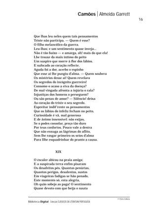 © Porto Editora
Biblioteca Digital Colecção CLÁSSICOS DA LITERATURA PORTUGUESA
Que lhas leu neles quem tais pensamentos
Triste não participa. — Quem é esse?
O filho melancólico da guerra.
Leu-lhas; e um sentimento quase inveja...
Não é tão baixo — e amarga, oh! mais do que ela!
Lhe trouxe do mais íntimo do peito
Um suspiro que morre à flor dos lábios.
E sufocado ao coração reflecte.
Aguda foi a dor, acerbo o espinho
Que esse ai lhe pungiu d’alma. — Quem soubera
Os mistérios desse ai! Quem revelara
Os segredos do incógnito guerreiro!
Consome-o acaso a eiva da doença?
De mal vingada afronta a injúria o rala?
Injustiças dos homens o perseguem?
Ou são penas de amor? — Silêncio! deixa
Ao coração do triste o seu segredo.
Espreitar indif’rente os pensamentos
Que os lábios do infeliz fecham no peito,
Curiosidade é vã, mal generosa
E de ânimo insensível: não exijas,
Se o podes consolar, preço tão duro
Por teus confortos. Pouco vale a destra
Que não enxuga as lágrimas do aflito,
Sem lhe rasgar primeiro os seios d’alma
Para Ilhe esquadrinhar do pranto a causa.
XIX
O escaler abicou na praia amiga;
E a suspirada terra enfim pisaram
Os desafeitos pés. Quantas penúrias,
Quantos perigos, desalentos, sustos
Em viageiras fadigas se hão penado,
Este momento só, esta alegria,
Oh quão sobejo as paga! O sentimento
Quase devoto com que beija o nauta
Camões Almeida Garrett
16
 