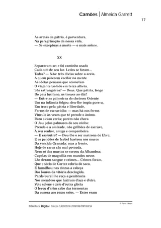 © Porto Editora
Biblioteca Digital Colecção CLÁSSICOS DA LITERATURA PORTUGUESA
As areias da pátria, é porventura,
Na peregrinação da nossa vida,
— Se exceptuas a morte — o mais solene.
XX
Separaram-se; e foi caminho usado
Cada um de seu lar. Ledos se foram...
Todos? — Não: três diviso sobre a areia,
A quem parecem vacilar na mente
As ideias penosas que acometem
O viajante isolado em terra alheia.
São estrangeiros? — Dous. Que pátria, longe
Do país lusitano, os trouxe ao dia?
— Entre as palmeiras do cheiroso Oriente
Um na infância folgou: deu-lhe ímpia guerra,
Em troco pela pátria e liberdade,
Ferros de escravidão: — mas há nos ferros
Vínculo às vezes que té prende o ânimo.
Raro o caso verás; porém não chora
O Jau pelos palmares do seu ninho:
Prende-o a amizade, não grilhões de escravo,
A seu senhor, amigo e companheiro.
— E ess’outro? — Deu-lhe o ser matrona do Ebro;
E os pendões de Isabel hasteou nos muros
Da vencida Granada: mas a frente,
Hoje de raras cãs mal povoada,
Nem só das murtas se coroou da Alhambra;
Capelas de magnólia em mundos novos
Lhe deram sangue e crimes... Crimes foram,
Que o sócio de Cortez cobriu do saco,
E humilhou nas cinzas a cabeça
Dos louros da vitória descingida.
Pardo burel lhe roça a penitência
Nos membros que luziram d’aço e d’oiro.
Voto solene e zelo d’outra glória
O levou d’além cabo das tormentas
Da aurora aos roxos seios. — Estes eram
Camões Almeida Garrett
17
 