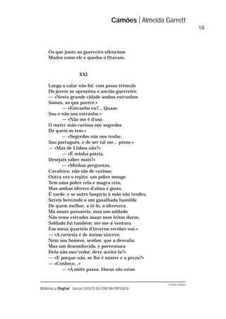 © Porto Editora
Biblioteca Digital Colecção CLÁSSICOS DA LITERATURA PORTUGUESA
Os que junto ao guerreiro silencioso
Mudos como ele e quedos o fitavam.
XXI
Longo o calar não foi: com passo trémulo
Do jovem se aproxima o ancião guerreiro:
— «Nesta grande cidade ambos estranhos
Somos, ao que parece.»
— «Estranho eu?... Quase.
Sou e não sou estranho.»
— «Não me é d’uso
O meter mão curiosa nos segredos
De quem os tem.»
— «Segredos não nos tenho:
Sou português, e de ser tal me... prezo.»
— «Mas de Lisboa não?»
— «É minha pátria.
Desejais saber mais?»
— «Minhas perguntas,
Cavaleiro, não são de curioso;
Outra vez o repito: um pobre monge
Tem uma pobre cela e magra ceia,
Mas ambas oferece d’alma e gosto.
É tarde; e se outro hospício à mão não tendes,
Sereis benvindo a um gasalhado humilde
De quem melhor, a tê-lo, o oferecera.
Má noute passareis; mas um soldado
Não teme estrados maus nem leitos duros.
Soldado fui também: ser-me-á ventura
Em meus quartéis d’inverno receber-vos.»
— «A cortesia é de ânimo sincero;
Nem sou homem, senhor, que a desvalie.
Mas um desconhecido, e porventura
Dela não mer’cedor, deve aceitá-la?»
— «E porque não, se lhe é mister e a preza?»
— «Conheço...»
— «A noite passa. Horas são estas
Camões Almeida Garrett
18
 
