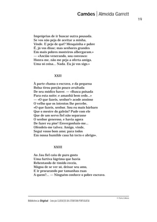 © Porto Editora
Biblioteca Digital Colecção CLÁSSICOS DA LITERATURA PORTUGUESA
Impróprias de ir buscar outra pousada.
Se vos não peja de aceitar a minha,
Vinde. E pejo de quê? Mesquinha e pobre
É, já vos disse; mas senhores grandes
Em mais pobres mosteiros albergaram.»
— «Ancião venerando, sou convosco:
Honra-me, não me peja a oferta amiga.
Uma só coisa... Nada. Eu já vos sigo.»
XXII
À parte chama o escravo, e da pequena
Bolsa tirou porção pouco avultada
De seu módico haver. — «Busca poisada
Para esta noite; e amanhã bem cedo...»
— «O que fazeis, senhor!» acode ansioso
O velho que os intentos lhe percebe,
«O que fazeis, senhor. Sou eu mais bárbaro
Que o mestre do galeão? Pude com ele
Que de um servo fiel não separasse
O senhor generoso, e havia agora
De fazer eu pior! Envergonhais-me...
Ofendeis-me talvez. Amigo, vinde,
Segui vosso bom amo; para todos
Em nossa humilde casa há tecto e abrigo».
XXIII
Ao Jau fiel caiu de puro gosto
Uma furtiva lágrima que havia
Rebentando de tímido receio,
Mágoa de se ver só, deixar seu amo,
E ir procurando por tamanhas ruas
A quem?... — Ninguém conhece o pobre escravo.
Camões Almeida Garrett
19
 