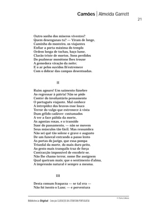 © Porto Editora
Biblioteca Digital Colecção CLÁSSICOS DA LITERATURA PORTUGUESA
Outro sonho dos míseros viventes?
Quem desenganas tu? — Viram de longe,
Caminho do mosteiro, os viajantes
Enfiar a porta máxima do templo
Ordem longa de tochas, baço lume,
Clarão triste de mortos. Sons perdidos
Do psalmear monótono lhes trouxe
A gemedora viração da noite;
E o ar pelos ouvidos lh’estremece
Com o dobrar das campas desentoadas.
II
Ruim agouro! Um saimento fúnebre
Ao regressar à pátria! Não se pôde
Conter do involuntário pensamento
O português viajante. Mal conhece
A intrepidez dos bravos esse louco
Terror do vulgo que estremece à vista
Dum gélido cadáver: costumados
A ver a face pálida da morte,
As agonias roxas, e o transido
Suor do passamento, — não se movem
Seus músculos tão fácil. Mas ressumbra
Não sei quê tão solene e grave e augusto
De um funeral entrando a passo lento
As portas do jazigo, que essa pompa
Triunfal da morte, do mais duro peito,
Ao gesto mais tranquilo traz de força
Contracção impossível de encobrir-se.
Não lhe chamo terror, nome lhe assignem
Qual queiram mais; que o sentimento d’alma,
A impressão natural é sempre a mesma.
III
Desta comum fraqueza — se tal era —
Não foi isento o Luso; — e porventura
Camões Almeida Garrett
21
 