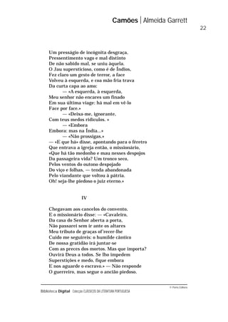 © Porto Editora
Biblioteca Digital Colecção CLÁSSICOS DA LITERATURA PORTUGUESA
Um presságio de incógnita desgraça,
Pressentimento vago e mal distinto
De não sabido mal, se uniu àquela.
O Jau supersticioso, como é de Índios,
Fez claro um gesto de terror, a face
Volveu à esquerda, e coa mão fria trava
Da curta capa ao amo:
— «A esquerda, à esquerda,
Meu senhor não encares um finado
Em sua última viage: há mal em vê-lo
Face por face.»
— «Deixa-me, ignorante,
Com teus medos ridículos. »
— «Embora
Embora: mas na Índia...»
— «Não prossigas.»
— «E que há» disse, apontando para o féretro
Que entrava a igreja então, o missionário,
«Que há tão medonho e mau nesses despojos
Da passageira vida? Um tronco seco,
Pelos ventos do outono despojado
Do viço e folhas, — tenda abandonada
Pelo viandante que voltou à pátria.
Oh! seja-lhe piedoso o juiz eterno.»
IV
Chegavam aos cancelos do convento,
E o missionário disse: — «Cavaleiro,
Da casa do Senhor aberta a porta,
Não passarei sem ir ante os altares
Meu tributo de graças of’recer-lhe
Cuido me seguireis: o humilde cântico
De nossa gratidão irá juntar-se
Com as preces dos mortos. Mas que importa?
Ouvirá Deus a todos. Se lho impedem
Superstições e medo, fique embora
E nos aguarde o escravo.» — Não responde
O guerreiro, mas segue o ancião piedoso.
Camões Almeida Garrett
22
 