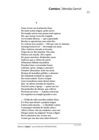 © Porto Editora
Biblioteca Digital Colecção CLÁSSICOS DA LITERATURA PORTUGUESA
V
Fosse terror, ou sentimento fosse
De mais oculta origem, pelas naves
Do templo entrou com passos mal seguros
Ele, que tantas vezes há rompido
As cerradas fileiras, — que à guardada
Brecha se apresentou com rosto frio,
E a entrou sem vacilar! — Oh! que ente és, homem,
Incompreensível tu! — Do templo em meio,
Alto e funéreo estrado se levanta,
Negro da cor dos túmulos. Em cima
Poisava um ataúde. Alva capela
De quase murchas, desbotadas rosas
Indicava que a vítima da morte
D’himeneu ilibada sucumbira.
Pesados lutos e arrastados fumos
Cobriam, perto, amigos e parentes
Fúnebre silenciosos. Arde em torno
Renque de brandões pálidos; e afumam
Do embalado turíbulo os vapores
Da resina sabeia. Ecoa o templo
Coas tremedoras notas desses hinos
Que, na solene entrada do sepulcro,
Terrível canta a igreja, — quase um eco
Da profundez do abismo, que reflecte
Pavoroso na terra. — A ponto entravam
Os viajantes no templo quando o coro:
— «Tédio da vida concebeu minha alma;
E é força que desate a própria língua
Contra mim mesmo, — e desabafe o peito
A amargura falando de minha alma.»
«Direi a Deus: não me condenes, ouve-me.
Porque assim me julgaste? Acaso é digno
De ti caluniares-me, avexar-me,
A mim que sou das tuas mãos feitura?»
Camões Almeida Garrett
23
 