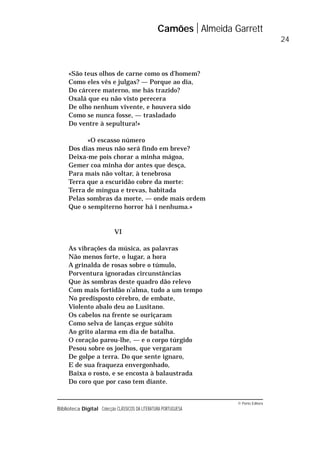 © Porto Editora
Biblioteca Digital Colecção CLÁSSICOS DA LITERATURA PORTUGUESA
«São teus olhos de carne como os d’homem?
Como eles vês e julgas? — Porque ao dia,
Do cárcere materno, me hás trazido?
Oxalá que eu não visto perecera
De olho nenhum vivente, e houvera sido
Como se nunca fosse, — trasladado
Do ventre à sepultura!»
«O escasso número
Dos dias meus não será findo em breve?
Deixa-me pois chorar a minha mágoa,
Gemer coa minha dor antes que desça,
Para mais não voltar, à tenebrosa
Terra que a escuridão cobre da morte:
Terra de míngua e trevas, habitada
Pelas sombras da morte, — onde mais ordem
Que o sempiterno horror há i nenhuma.»
VI
As vibrações da música, as palavras
Não menos forte, o lugar, a hora
A grinalda de rosas sobre o túmulo,
Porventura ignoradas circunstâncias
Que às sombras deste quadro dão relevo
Com mais fortidão n’alma, tudo a um tempo
No predisposto cérebro, de embate,
Violento abalo deu ao Lusitano.
Os cabelos na frente se ouriçaram
Como selva de lanças ergue súbito
Ao grito alarma em dia de batalha.
O coração parou-lhe, — e o corpo túrgido
Pesou sobre os joelhos, que vergaram
De golpe a terra. Do que sente ignaro,
E de sua fraqueza envergonhado,
Baixa o rosto, e se encosta à balaustrada
Do coro que por caso tem diante.
Camões Almeida Garrett
24
 